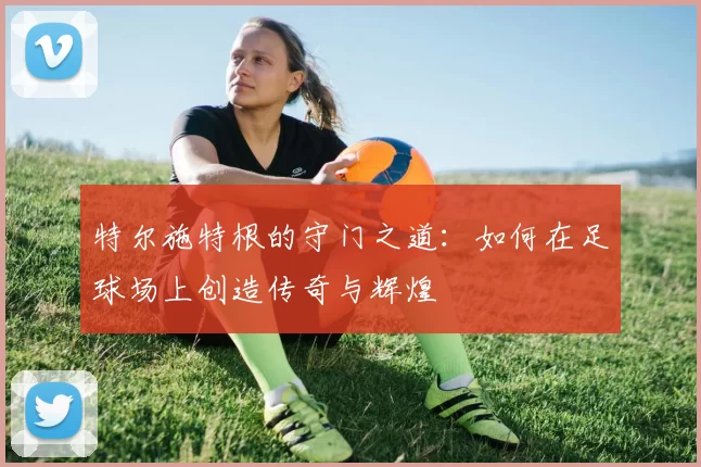 特尔施特根的守门之道：如何在足球场上创造传奇与辉煌