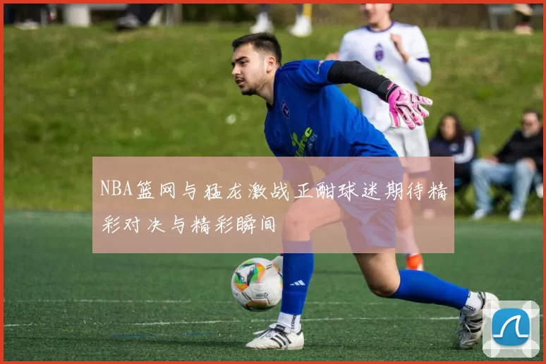 NBA篮网与猛龙激战正酣球迷期待精彩对决与精彩瞬间