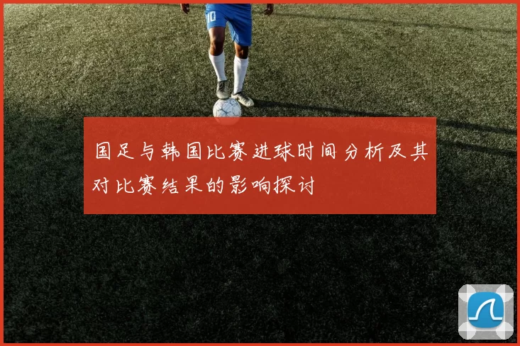 国足与韩国比赛进球时间分析及其对比赛结果的影响探讨