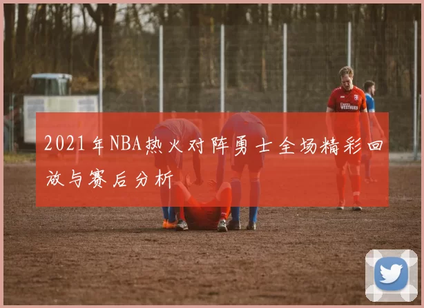2021年NBA热火对阵勇士全场精彩回放与赛后分析