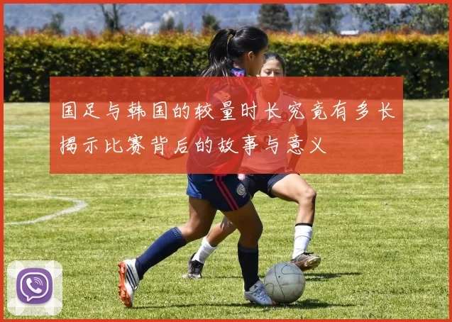 国足与韩国的较量时长究竟有多长揭示比赛背后的故事与意义