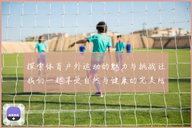 探索体育户外运动的魅力与挑战让我们一起享受自然与健康的完美结合