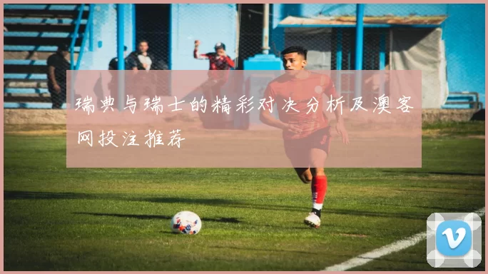 瑞典与瑞士的精彩对决分析及澳客网投注推荐