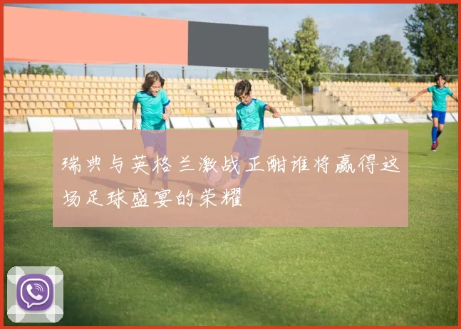 瑞典与英格兰激战正酣谁将赢得这场足球盛宴的荣耀