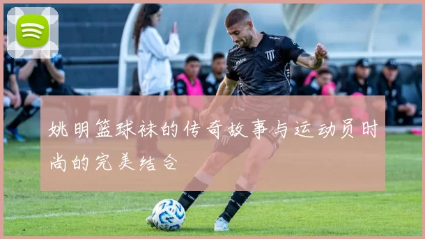 姚明篮球袜的传奇故事与运动员时尚的完美结合