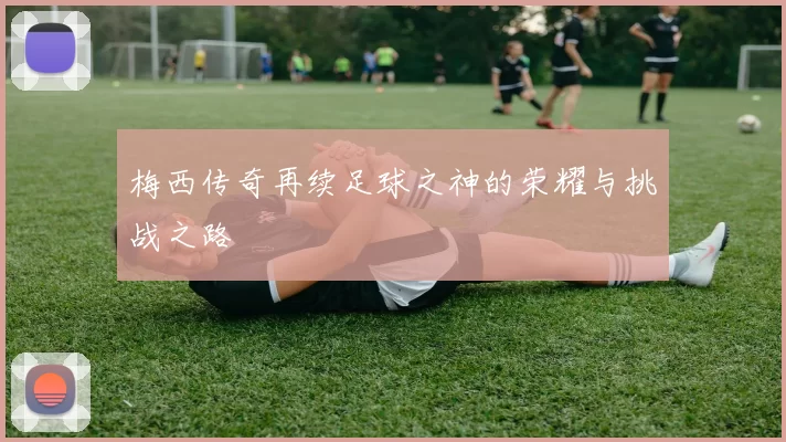 梅西传奇再续足球之神的荣耀与挑战之路